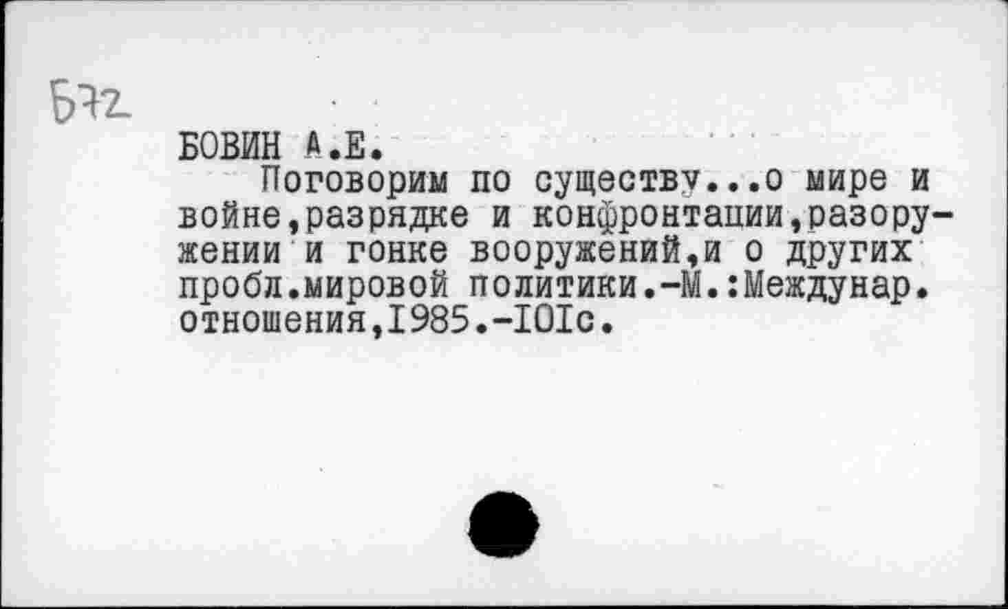 ﻿6*2.
БОВИН А.Е.
Поговорим по существу...о мире и войне,разрядке и конфронтации,разоружении и гонке вооружений,и о других пробл.мировой политики.-М.:Междунар. отношения,1985.-101с.